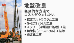 地盤改良 -経済的な方法でコストダウンしたい-　・認定ウルトラコラム工法・スラリー（深層混合処理）工法・鋼管杭（アースドリル）工法等・安定化工事